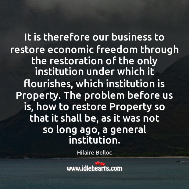 It is therefore our business to restore economic freedom through the restoration Hilaire Belloc Picture Quote