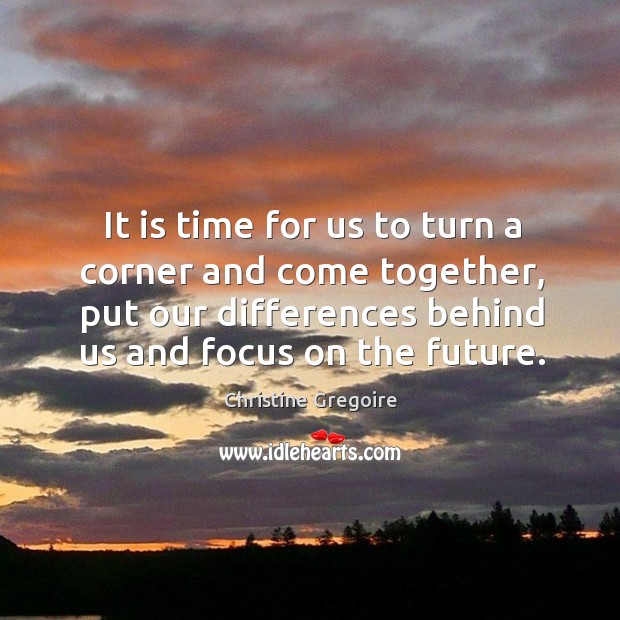 It is time for us to turn a corner and come together, put our differences behind us and focus on the future. Christine Gregoire Picture Quote