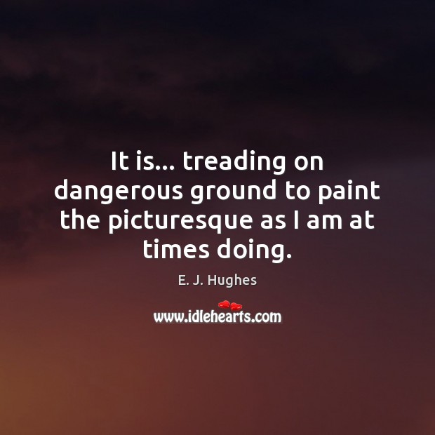 It is… treading on dangerous ground to paint the picturesque as I am at times doing. E. J. Hughes Picture Quote