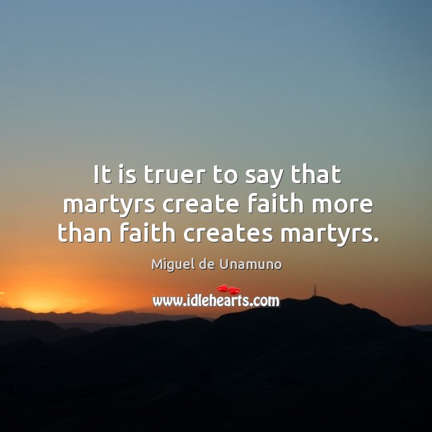 It is truer to say that martyrs create faith more than faith creates martyrs. Miguel de Unamuno Picture Quote