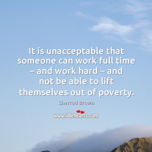 It is unacceptable that someone can work full time – and work hard – and not be able to lift themselves out of poverty. Sherrod Brown Picture Quote