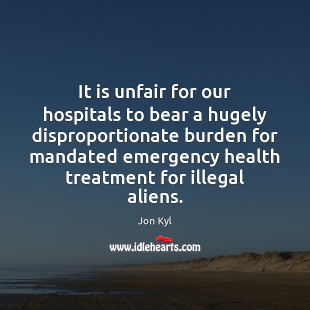 It is unfair for our hospitals to bear a hugely disproportionate burden Jon Kyl Picture Quote