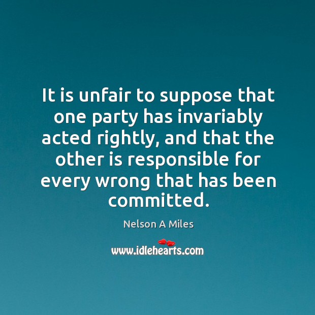 It is unfair to suppose that one party has invariably acted rightly Nelson A Miles Picture Quote
