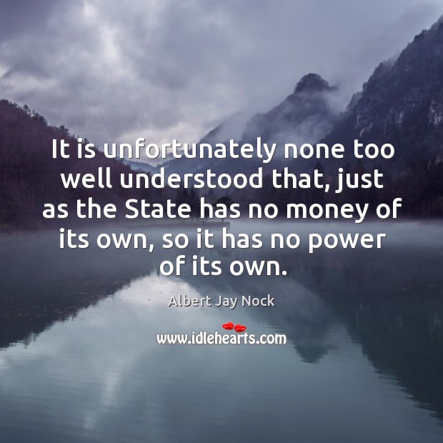 It is unfortunately none too well understood that, just as the state has no money of its own Albert Jay Nock Picture Quote