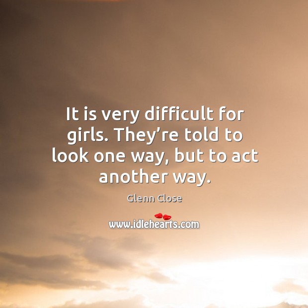 It is very difficult for girls. They’re told to look one way, but to act another way. Glenn Close Picture Quote