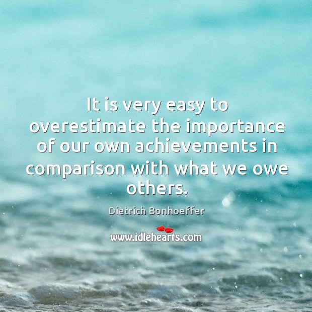 It is very easy to overestimate the importance of our own achievements in comparison with what we owe others. Dietrich Bonhoeffer Picture Quote