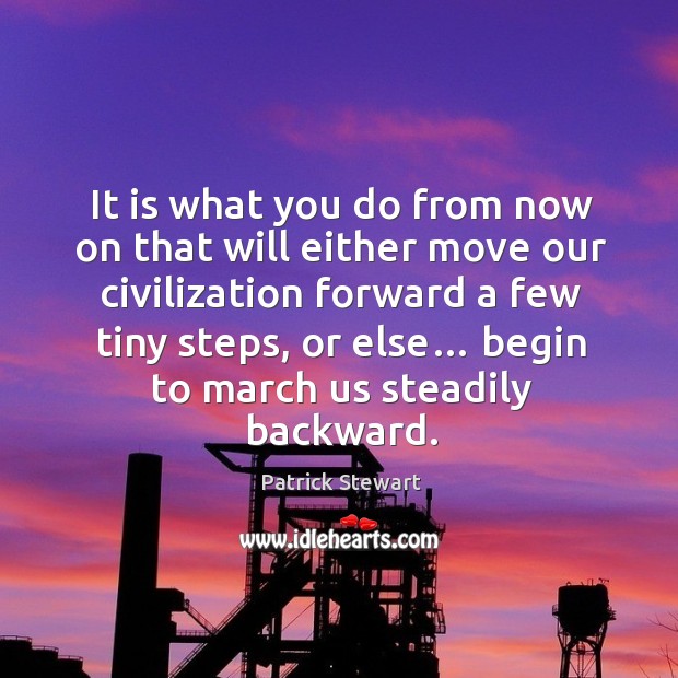 It is what you do from now on that will either move our civilization forward a few tiny steps, or else… Patrick Stewart Picture Quote
