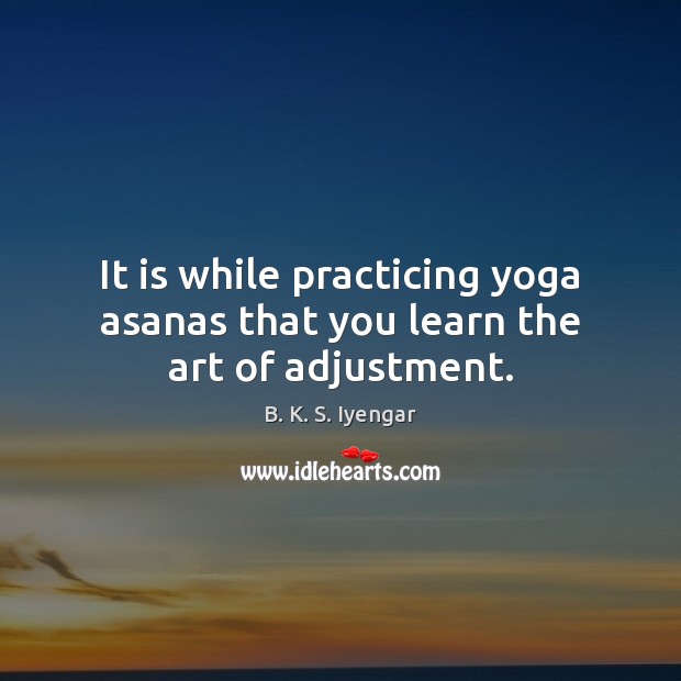 It is while practicing yoga asanas that you learn the art of adjustment. B. K. S. Iyengar Picture Quote