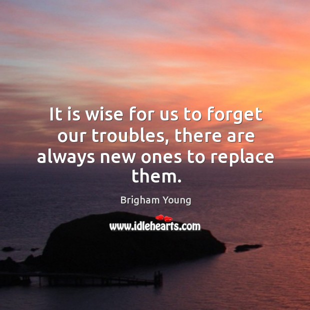 It is wise for us to forget our troubles, there are always new ones to replace them. Image