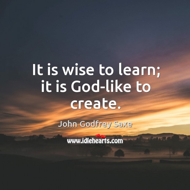 It is wise to learn; it is God-like to create. John Godfrey Saxe Picture Quote