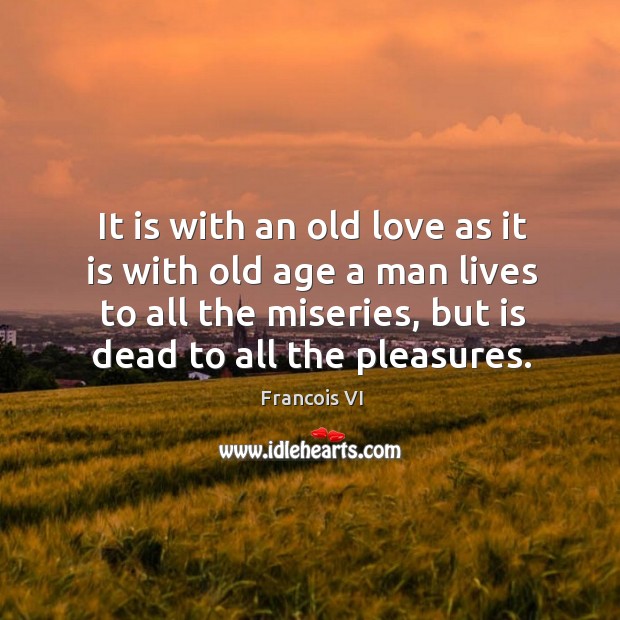 It is with an old love as it is with old age a man lives to all the miseries, but is dead to all the pleasures. Duc De La Rochefoucauld Picture Quote