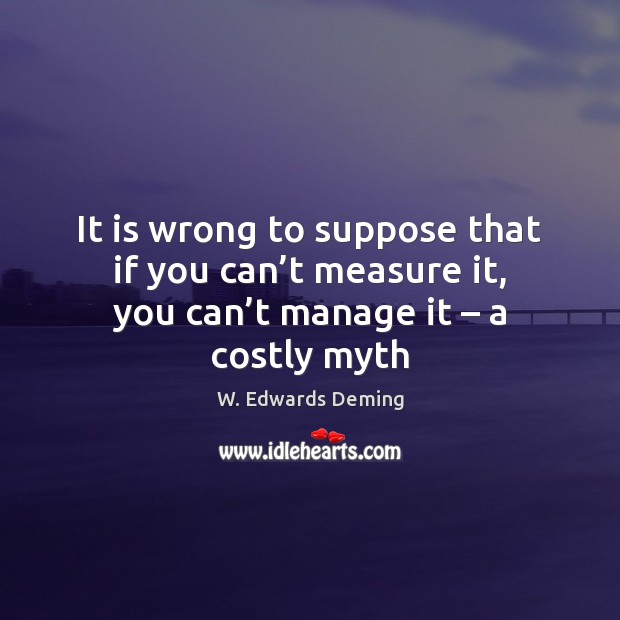 It is wrong to suppose that if you can’t measure it, W. Edwards Deming Picture Quote