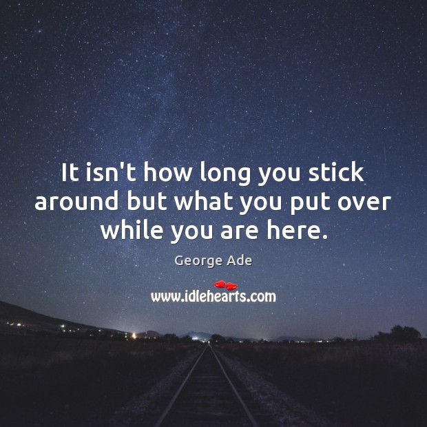 It isn’t how long you stick around but what you put over while you are here. George Ade Picture Quote