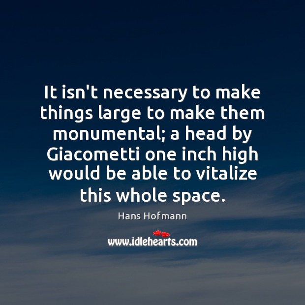 It isn’t necessary to make things large to make them monumental; a Image