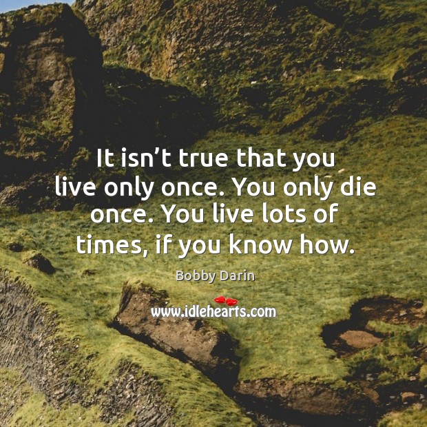 It isn’t true that you live only once. You only die once. You live lots of times, if you know how. Image