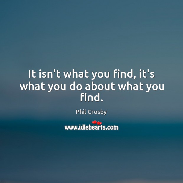 It isn’t what you find, it’s what you do about what you find. Phil Crosby Picture Quote