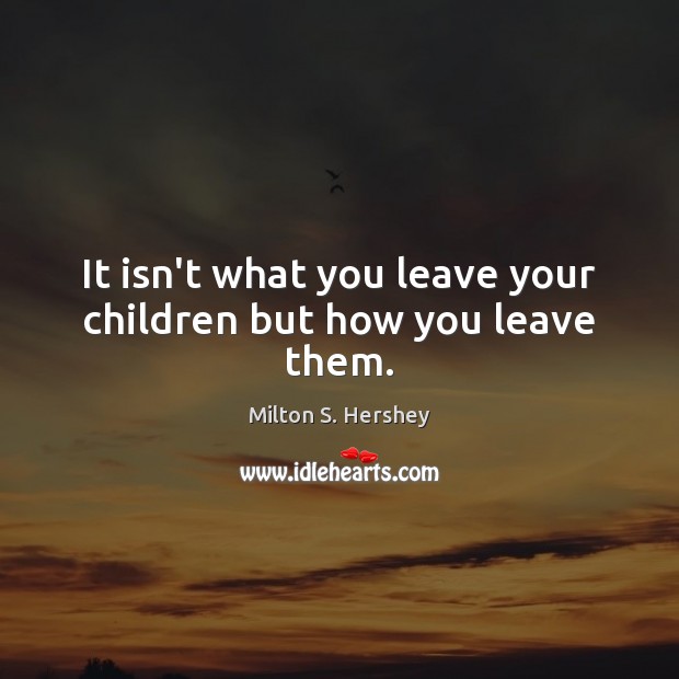 It isn’t what you leave your children but how you leave them. Milton S. Hershey Picture Quote