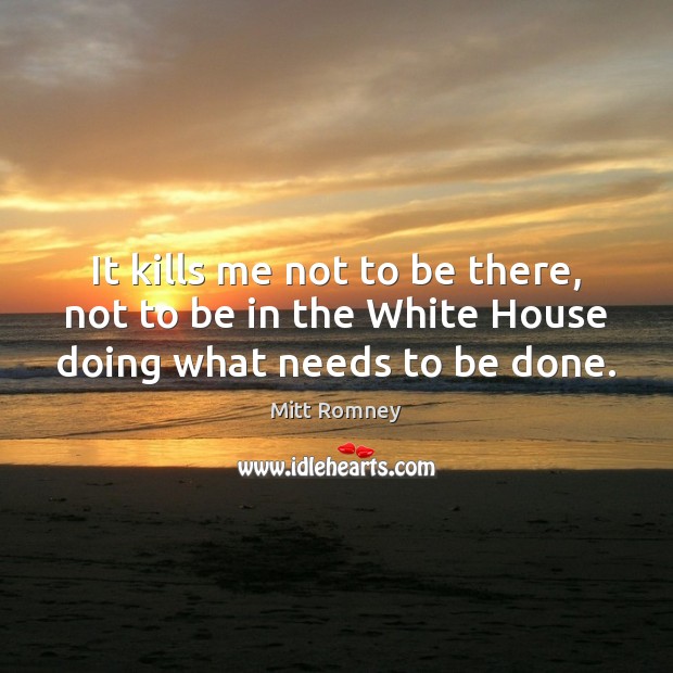 It kills me not to be there, not to be in the White House doing what needs to be done. Mitt Romney Picture Quote