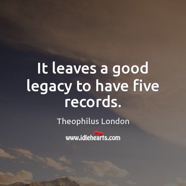It leaves a good legacy to have five records. Theophilus London Picture Quote