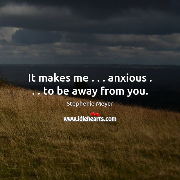 It makes me . . . anxious . . . to be away from you. Image