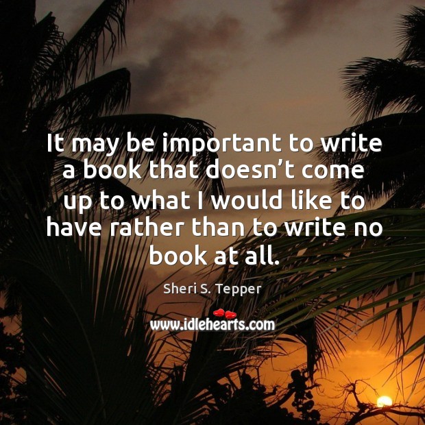 It may be important to write a book that doesn’t come up to what I would like to have rather than to write no book at all. Sheri S. Tepper Picture Quote