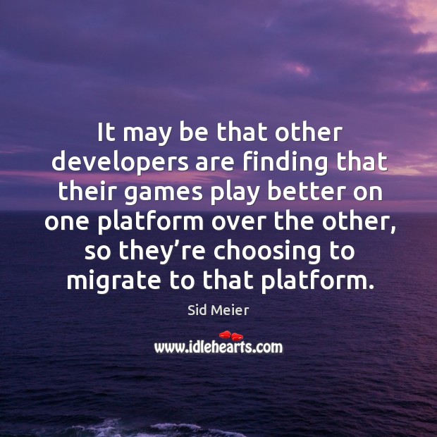 It may be that other developers are finding that their games play better on one platform over the other Sid Meier Picture Quote