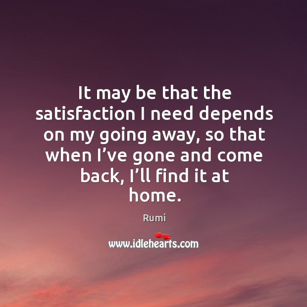 It may be that the satisfaction I need depends on my going away, so that when I’ve gone and come back, I’ll find it at home. Rumi Picture Quote