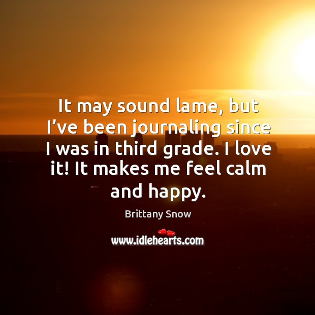 It may sound lame, but I’ve been journaling since I was in third grade. I love it! it makes me feel calm and happy. Brittany Snow Picture Quote