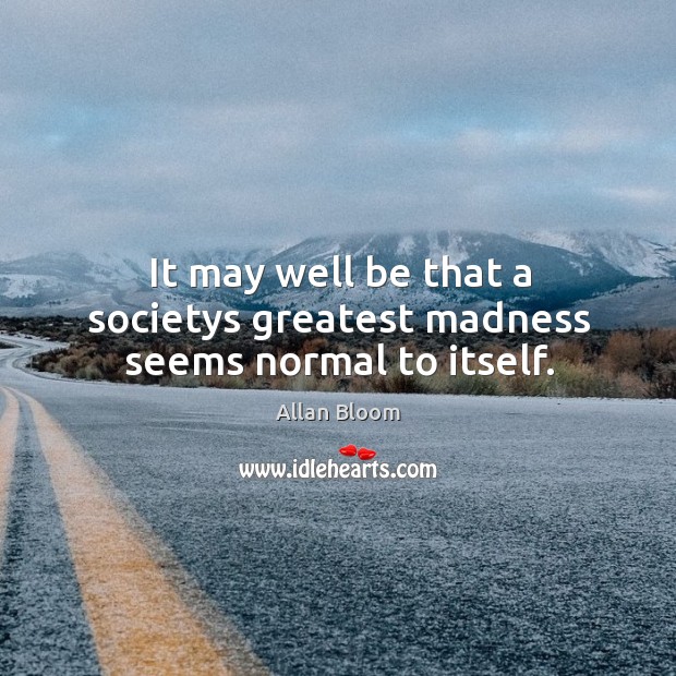 It may well be that a societys greatest madness seems normal to itself. Allan Bloom Picture Quote