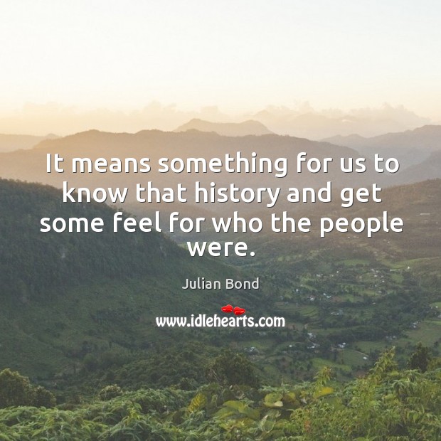It means something for us to know that history and get some feel for who the people were. Julian Bond Picture Quote