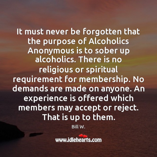It must never be forgotten that the purpose of Alcoholics Anonymous is Bill W. Picture Quote