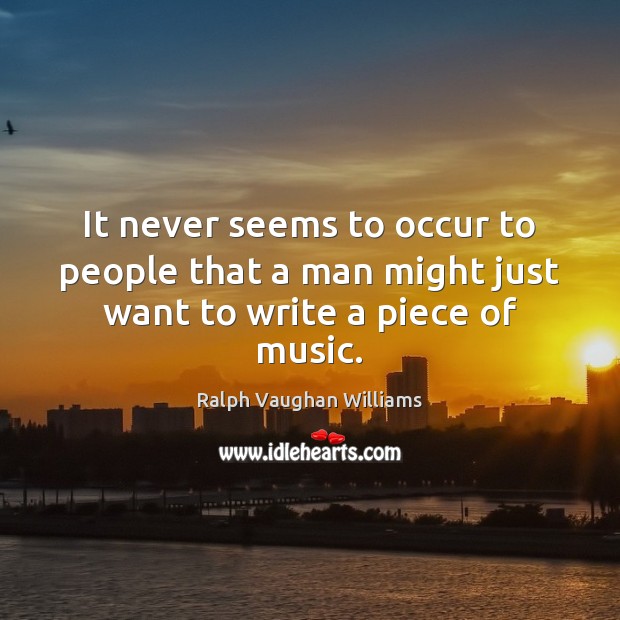 It never seems to occur to people that a man might just want to write a piece of music. Ralph Vaughan Williams Picture Quote
