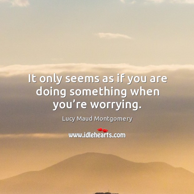 It only seems as if you are doing something when you’re worrying. Lucy Maud Montgomery Picture Quote