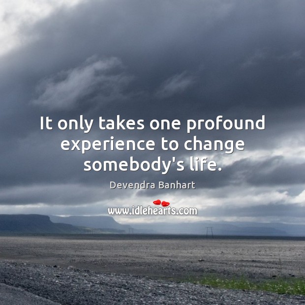 It only takes one profound experience to change somebody’s life. 