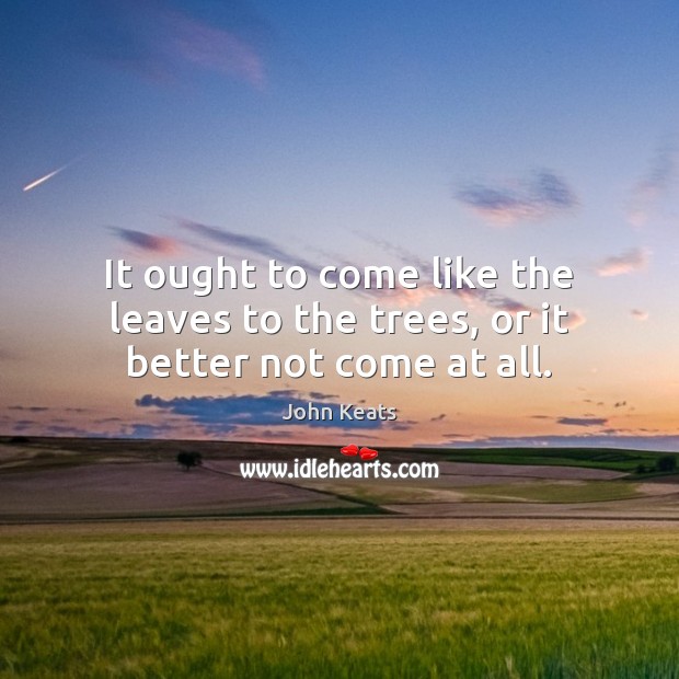 It ought to come like the leaves to the trees, or it better not come at all. Image