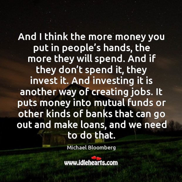 It puts money into mutual funds or other kinds of banks that can go out and make loans, and we need to do that. Michael Bloomberg Picture Quote