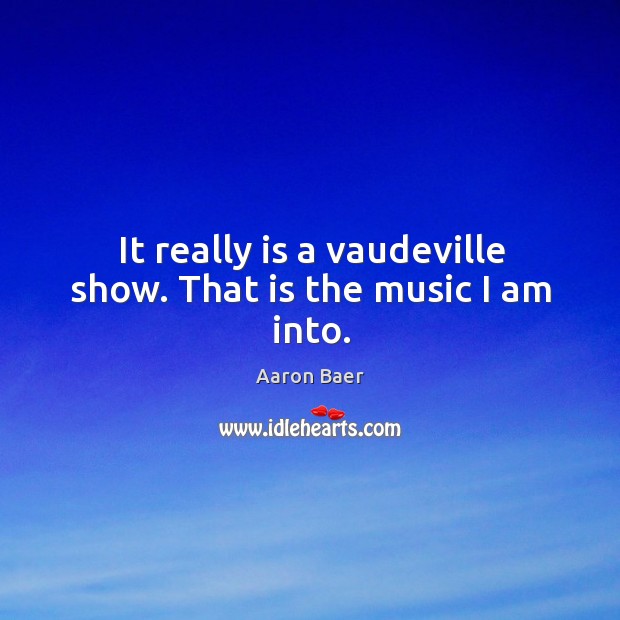 It really is a vaudeville show. That is the music I am into. Image