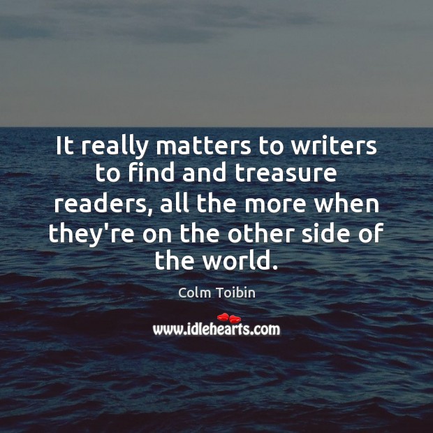 It really matters to writers to find and treasure readers, all the Colm Toibin Picture Quote