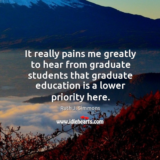 It really pains me greatly to hear from graduate students that graduate education is a lower priority here. Ruth J. Simmons Picture Quote