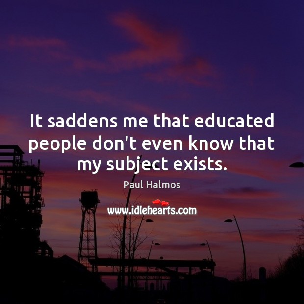 It saddens me that educated people don’t even know that my subject exists. Paul Halmos Picture Quote