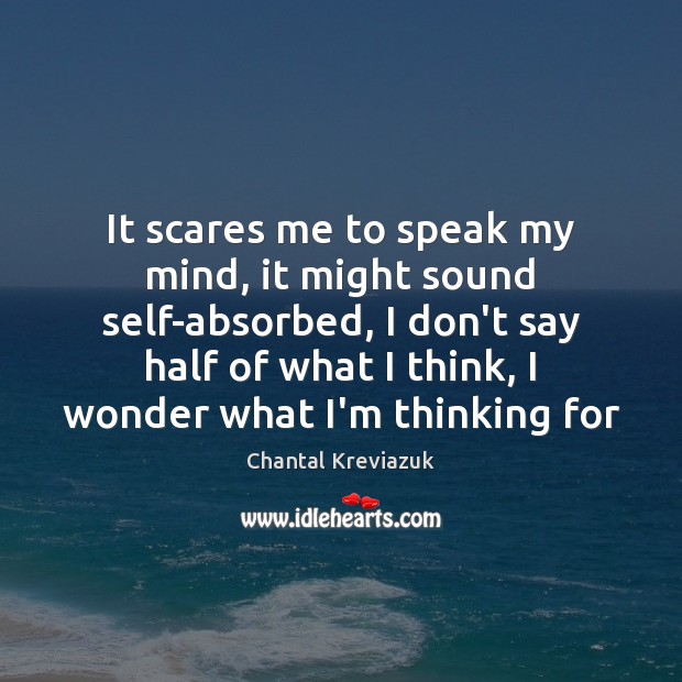 It scares me to speak my mind, it might sound self-absorbed, I 
