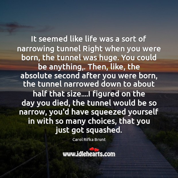 It seemed like life was a sort of narrowing tunnel Right when Carol Rifka Brunt Picture Quote