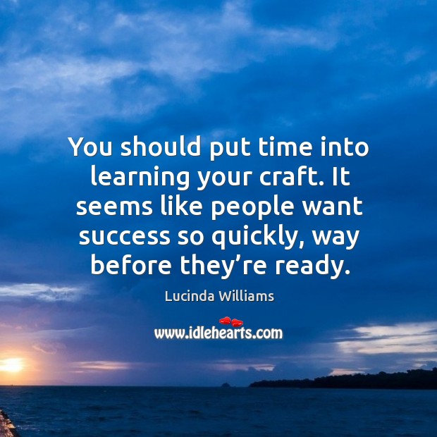 It seems like people want success so quickly, way before they’re ready. Image