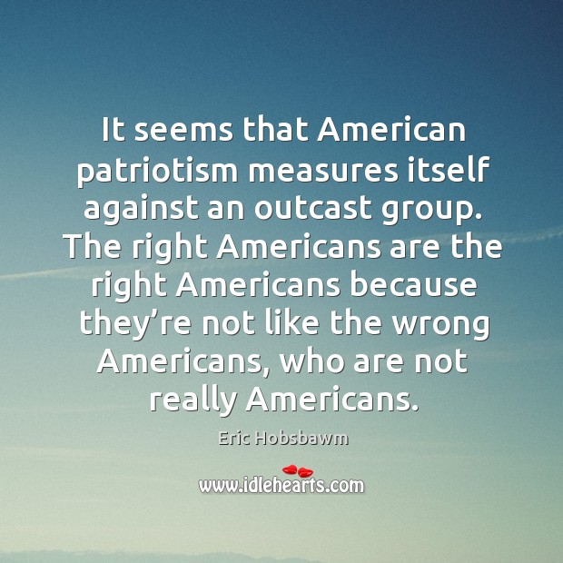 It seems that american patriotism measures itself against an outcast group. Eric Hobsbawm Picture Quote