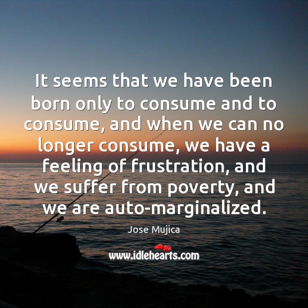 It seems that we have been born only to consume and to Jose Mujica Picture Quote