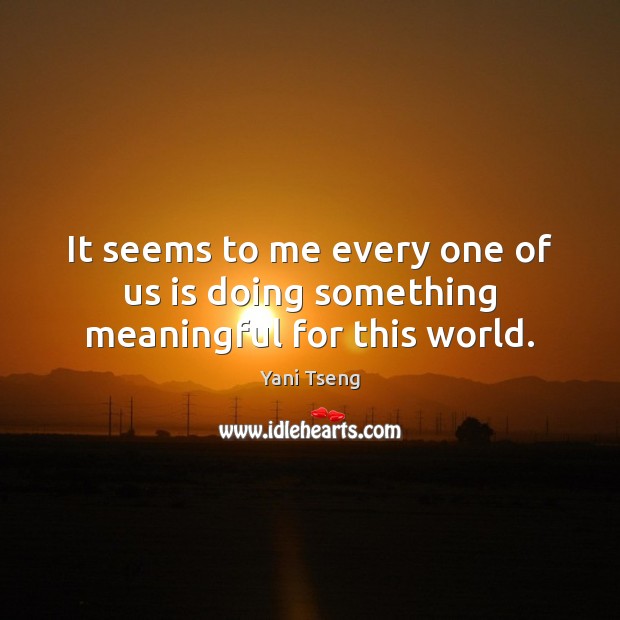 It seems to me every one of us is doing something meaningful for this world. Image