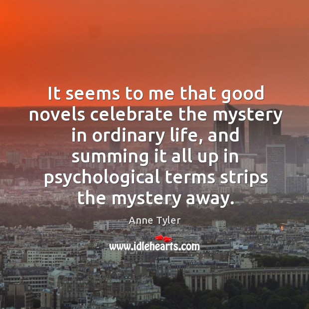 It seems to me that good novels celebrate the mystery in ordinary life Anne Tyler Picture Quote