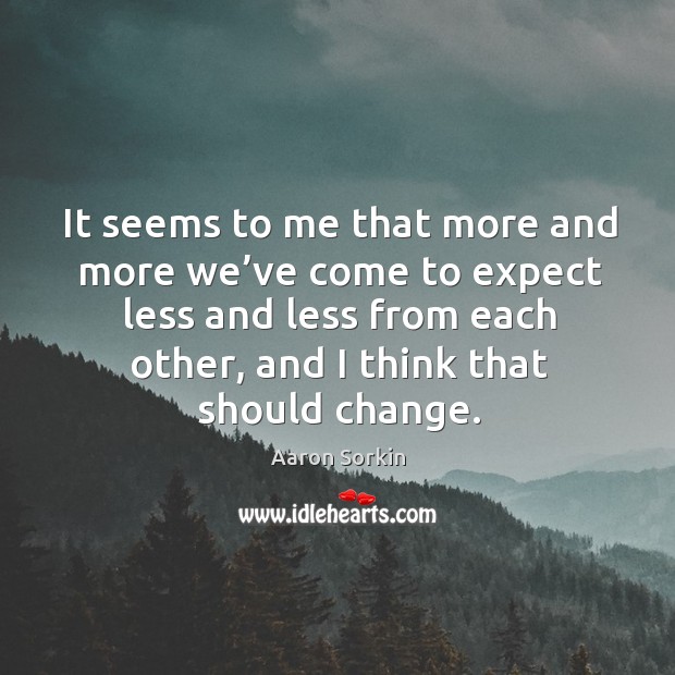It seems to me that more and more we’ve come to expect less and less from each other, and I think that should change. Aaron Sorkin Picture Quote