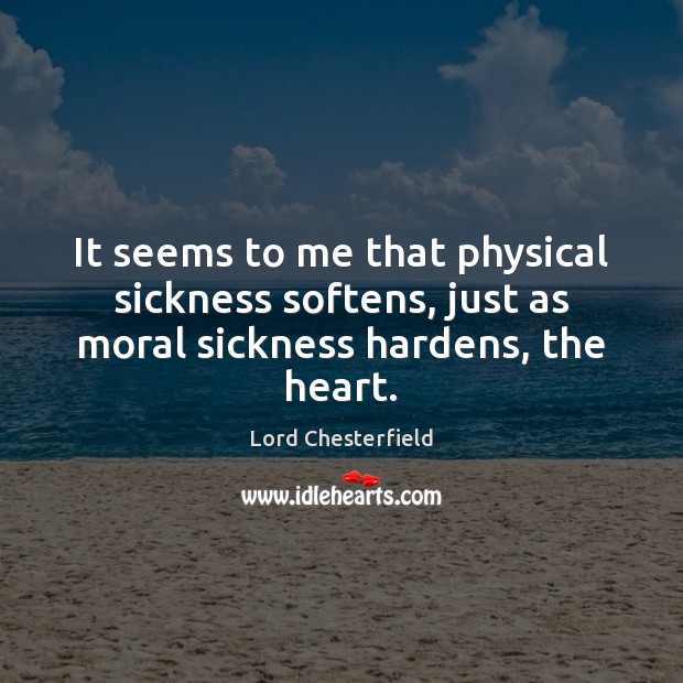 It seems to me that physical sickness softens, just as moral sickness hardens, the heart. Lord Chesterfield Picture Quote