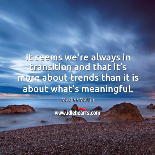 It seems we’re always in transition and that it’s more about trends than it is about what’s meaningful. Marlee Matlin Picture Quote